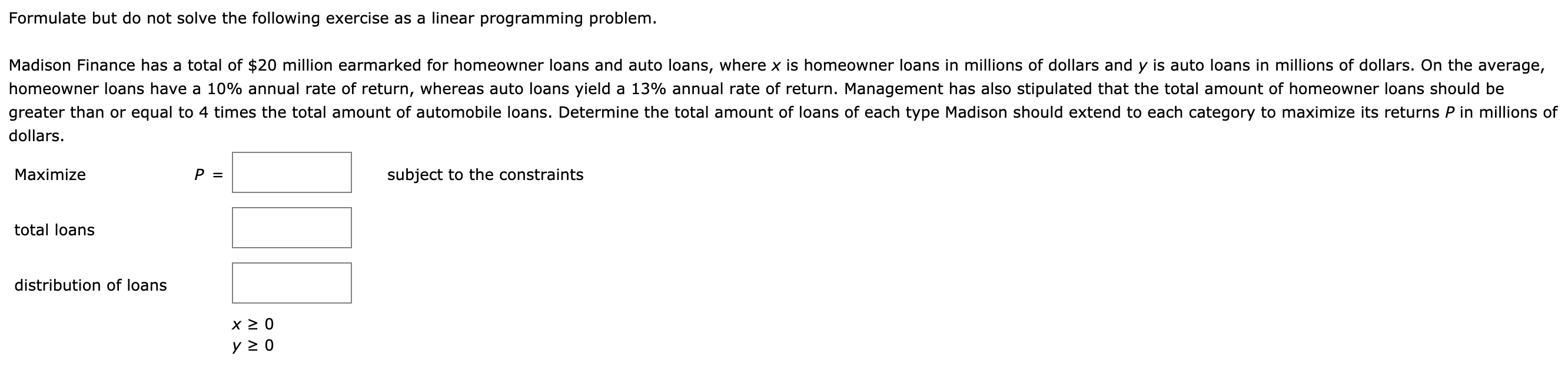 Formulate but do not solve the following exercise as a linear programming problem.
Madison Finance has a total of $20 million earmarked for homeowner loans and auto loans, where x is homeowner loans in millions of dollars and y is auto loans in millions of dollars. On the average,
homeowner loans have a 10% annual rate of return, whereas auto loans yield a 13% annual rate of return. Management has also stipulated that the total amount of homeowner loans should be
greater than or equal to 4 times the total amount of automobile loans. Determine the total amount of loans of each type Madison should extend to each category to maximize its returns P in millions of
dollars.
subject to the constraints
Maximize
total loans
distribution of loans
