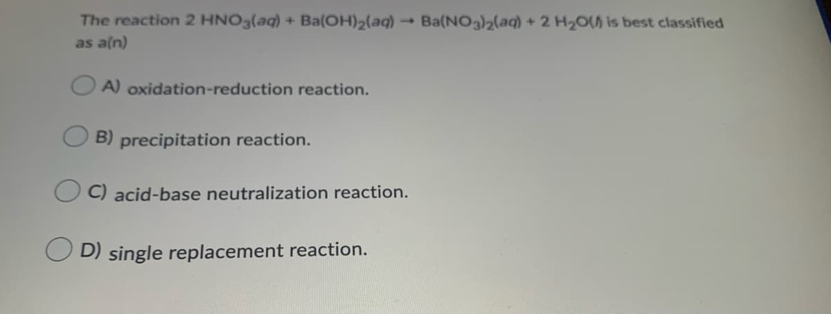 The reaction 2 HNO3(aq) + Ba(OH)2(aq) → Ba(NO3)2(aq) + 2 H20() is best classified
as a(n)
O A) oxidation-reduction reaction.
O B) precipitation reaction.
C) acid-base neutralization reaction.
D) single replacement reaction.
