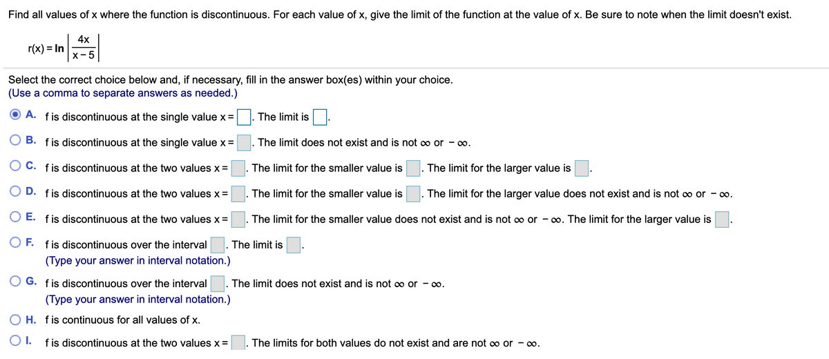 Find all values of x where the function is discontinuous. For each value of x, give the limit of the function at the value of x. Be sure to note when the limit doesn't exist.
4х
r(x) = In
х - 5
Select the correct choice below and, if necessary, fill in the answer box(es) within your choice.
(Use a comma to separate answers as needed.)
A. fis discontinuous at the single value x =
|. The limit is
B. fis discontinuous at the single value x =
The limit does not exist and is not o or - o.
C. fis discontinuous at the two values x =
The limit for the smaller value is
The limit for the larger value is
O D. fis discontinuous at the two values x =
The limit for the smaller value is
The limit for the larger value does not exist and is not c∞ or - o.
E. fis discontinuous at the two values x =
The limit for the smaller value does not exist and is not o or - o. The limit for the larger value is
OF.
f is discontinuous over the interval
The limit is
(Type your answer in interval notation.)
G. f is discontinuous over the interval
The limit does not exist and is not o or - o.
(Type your answer in interval notation.)
O H. fis continuous for all values of x.
O1.
f is discontinuous at the two values x =
The limits for both values do not exist and are not o or - o.
