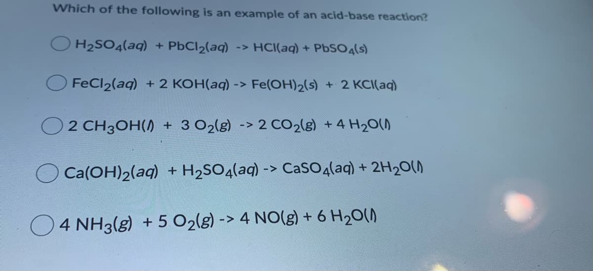 Which of the following is an example of an acid-base reaction?
H2SO4(aq) + PbCl2(aq) -> HCI(aq) + PBSO4(s)
FeCl2(aq) + 2 KOH(aq) -> Fe(OH)2(s) + 2 KCI(aq)
O2 CH3OH() + 3 O2(g) -> 2 CO2(g) +4 H20()
Ca(OH)2(aq) + H2SO4(aq) -> CaSO4(aq) + 2H20()
4 NH3(g) + 5 O2lg) -> 4 NO(g) + 6 H20()
