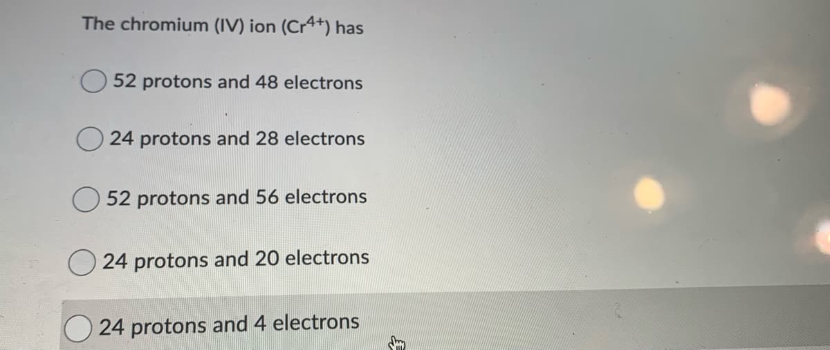 The chromium (IV) ion (Cr4+) has
52 protons and 48 electrons
24 protons and 28 electrons
52 protons and 56 electrons
O 24 protons and 20 electrons
24 protons and 4 electrons
