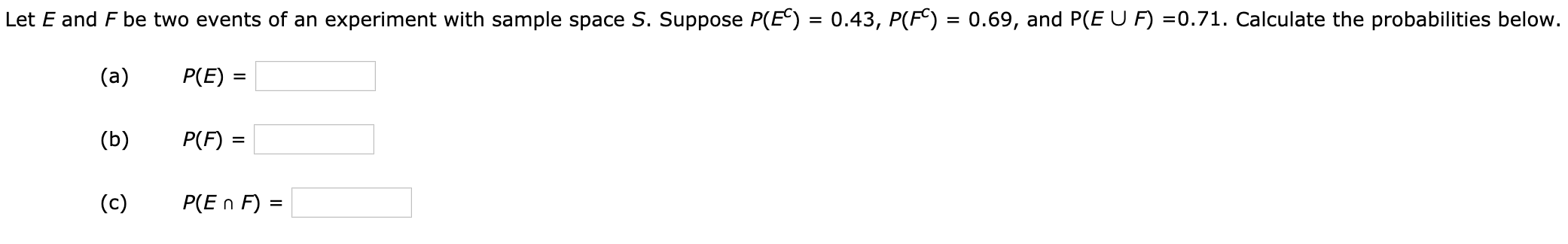 Let E and F be two events of an experiment with sample space S. Suppose P(E) = 0.43, P(F) = 0.69, and P(E U F) =0.71. Calculate the probabilities below.
%3D
(a)
P(E) =
(b)
P(F) =
(c)
P(E n F) =
