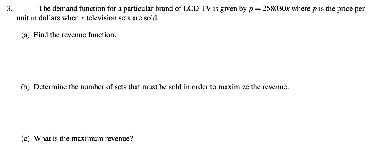 3.
The demand function for a particular brand of LCD TV is given by p = 258030x where p is the price per
unit in dollars when x television sets are sold.
(a) Find the revenue function.
(b) Determine the number of sets that must be sold in order to maximize the revenue.
(c) What is the maximum revenue?
