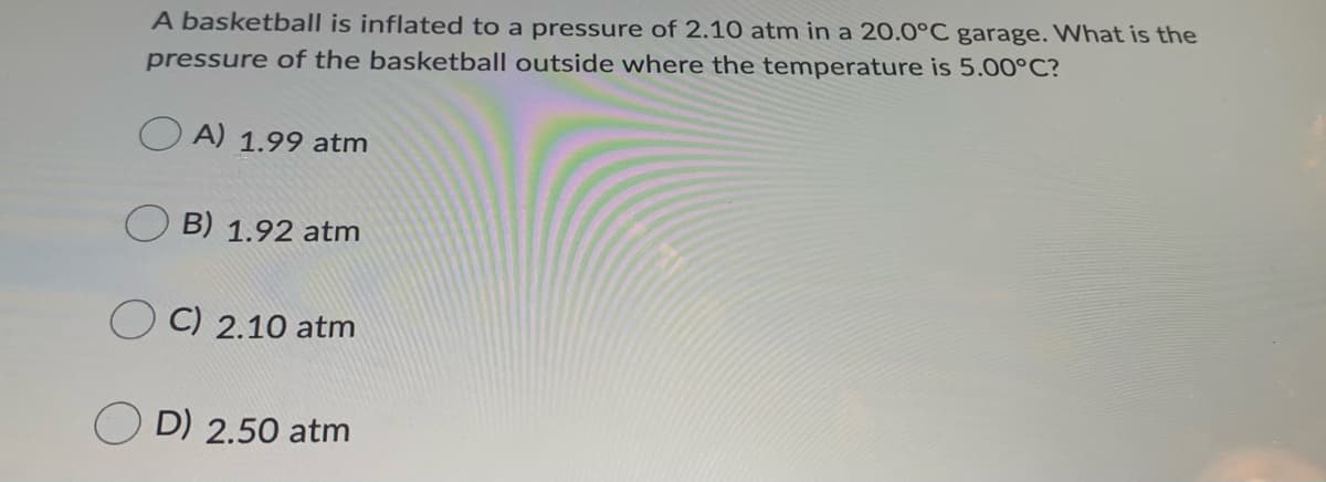 A basketball is inflated to a pressure of 2.10 atm in a 20.0°C garage. What is the
pressure of the basketball outside where the temperature is 5.00°C?
O A) 1.99 atm
B) 1.92 atm
C) 2.10 atm
D) 2.50 atm
