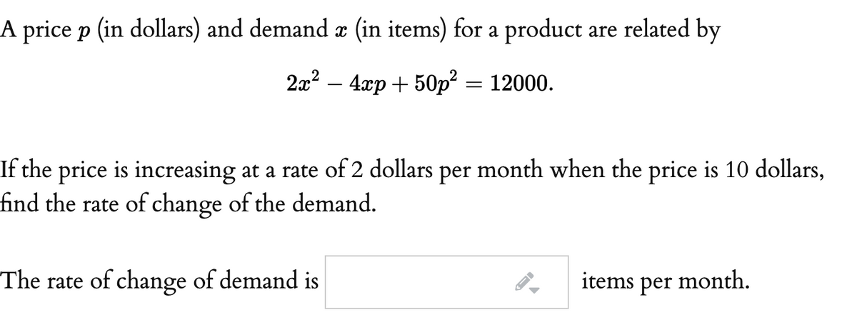 A price p (in dollars) and demand æ (in items) for a product are related by
2x2 – 4xp + 50p? = 12000.
If the price is increasing at a rate of 2 dollars per month when the price is 10 dollars,
find the rate of change of the demand.
The rate of change of demand is
items per month.
