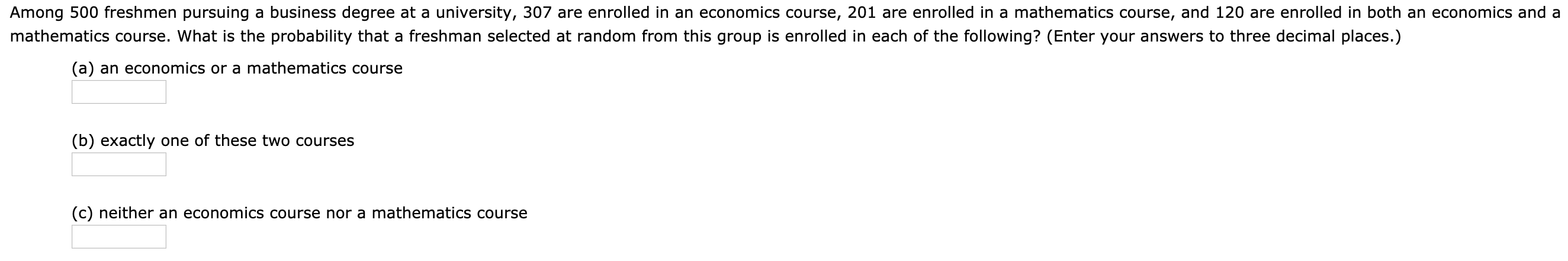 Among 500 freshmen pursuing a business degree at a university, 307 are enrolled in an economics course, 201 are enrolled in a mathematics course, and 120 are enrolled in both an economics and a
mathematics course. What is the probability that a freshman selected at random from this group is enrolled in each of the following? (Enter your answers to three decimal places.)
(a) an economics or a mathematics course
(b) exactly one of these two courses
(c) neither an economics course nor a mathematics course
