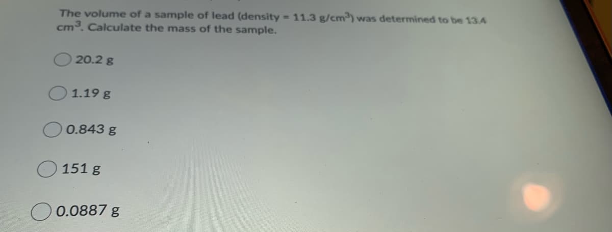 The volume of a sample of lead (density 11.3 g/cm) was determined to be 134
cm3. Calculate the mass of the sample.
20.2 g
1.19 g
0.843 g
O 151 g
0.0887 g
