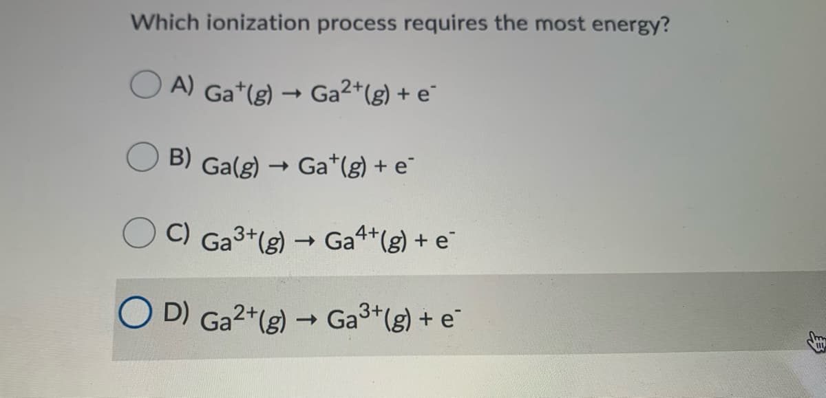 Which ionization process requires the most energy?
A) Ga*(g) → Ga2+(g) + e°
B) Ga(g) → Ga*(g) + e¨
C) Ga3+(g) → Ga4+(g) + e
O D) Ga2+(g) Ga3*(g) + e
