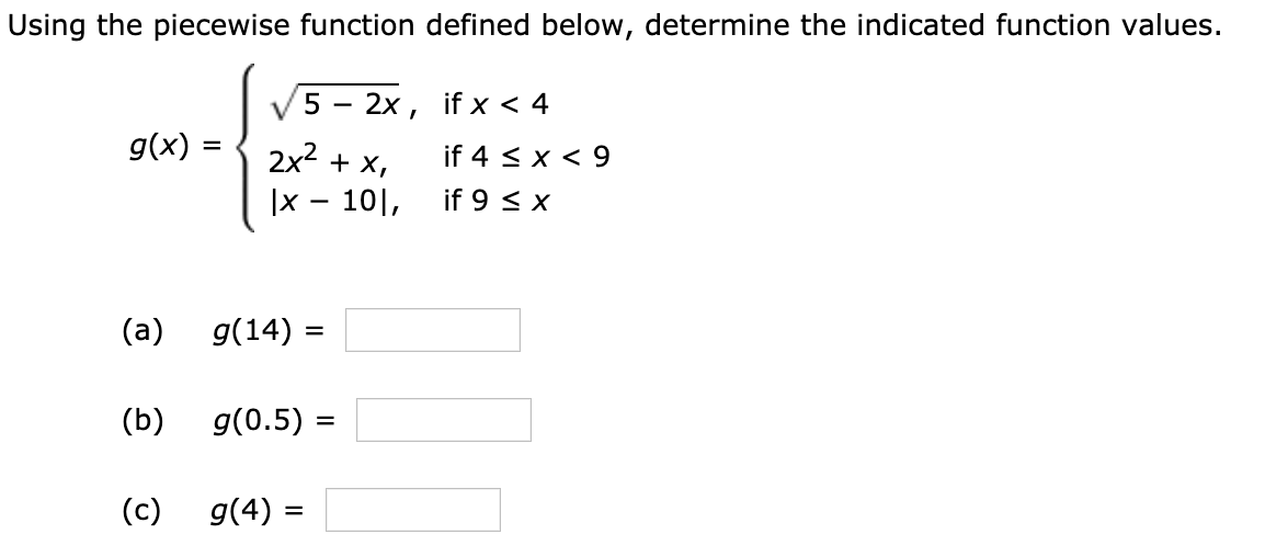 Using the piecewise function defined below, determine the indicated function values.
V5 - 2x, if x < 4
2x2 + X,
|x - 10|,
g(x) =
if 4 < x < 9
if 9 < x
(a)
g(14) =
(b)
g(0.5) =
(c) g(4) =
