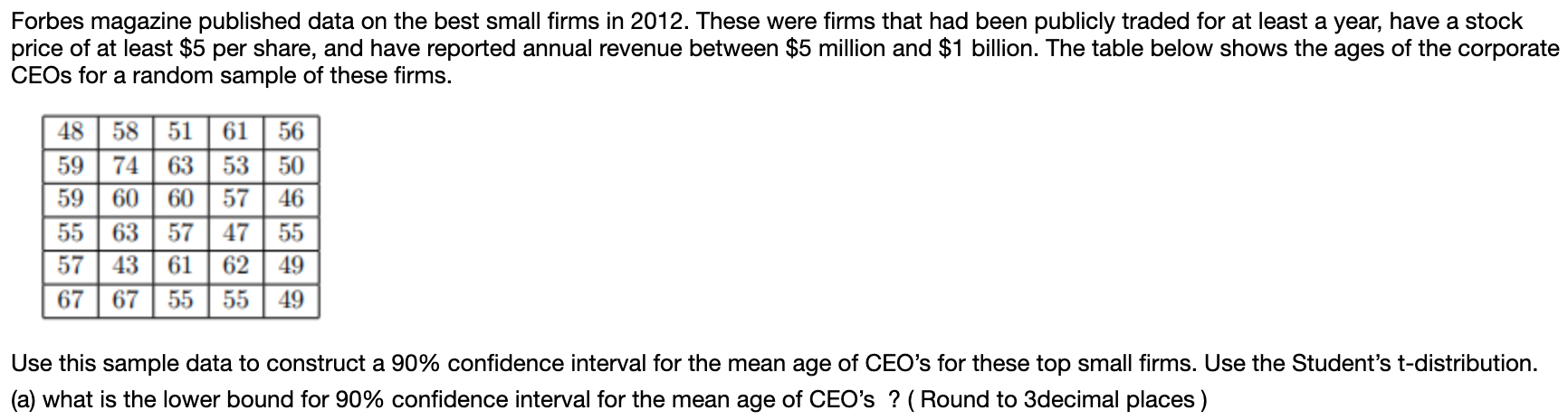 Forbes magazine published data on the best small firms in 2012. These were firms that had been publicly traded for at least a year, have a stock
price of at least $5 per share, and have reported annual revenue between $5 million and $1 billion. The table below shows the ages of the corporate
CEOS for a random sample of these firms.
58 51 61
48
56
59
74
63
53
50
59
60
60
57
46
55
635747
55
57
43
61
62
49
67 5555
67
49
Use this sample data to construct a 90% confidence interval for the mean age of CEO's for these top small firms. Use the Student's t-distribution
(a) what is the lower bound for 90% confidence interval for the mean age of CEO's? (Round to 3decimal places)
