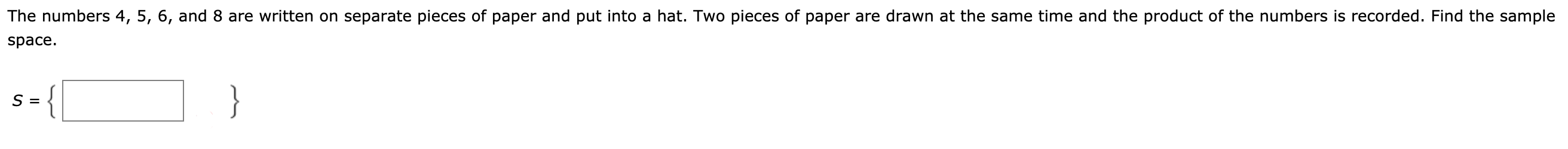 The numbers 4, 5, 6, and 8 are written on separate pieces of paper and put into a hat. Two pieces of paper are drawn at the same time and the product of the numbers is recorded. Find the sample
space.
}

