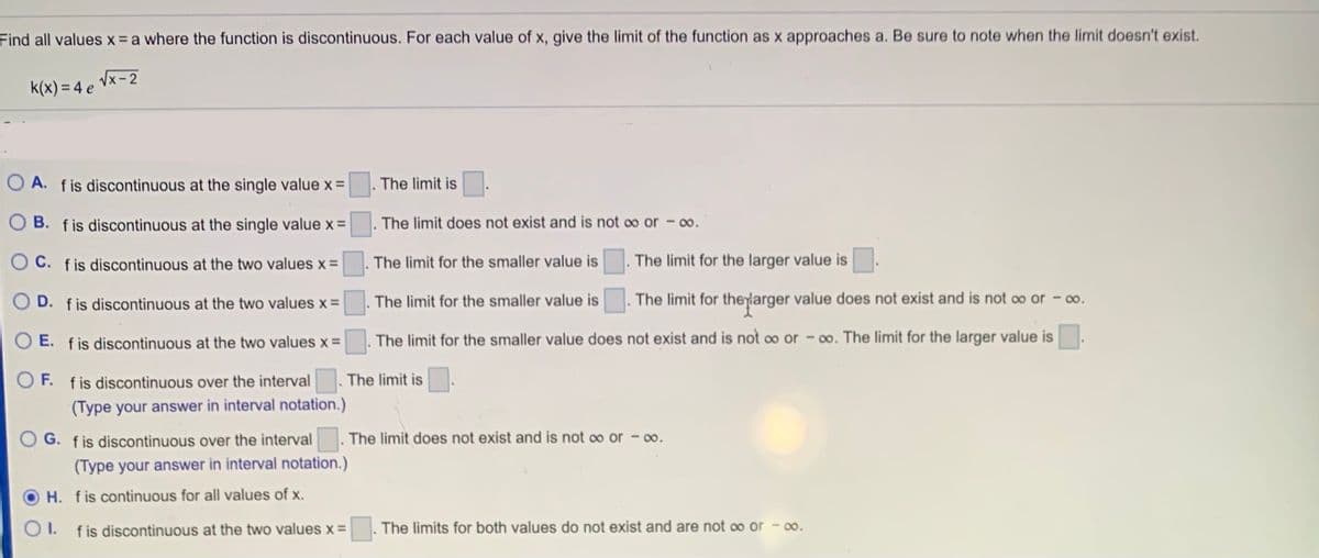 Find all values x = a where the function is discontinuous. For each value of x, give the limit of the function as x approaches a. Be sure to note when the limit doesn't exist.
k(x) = 4 e Vx-2
O A. fis discontinuous at the single value x =
The limit is
O B. fis discontinuous at the single value x =
The limit does not exist and is not oo or - 0o.
OC. fis discontinuous at the two values x =
The limit for the smaller value is
The limit for the larger value is
O D. fis discontinuous at the two values x =
The limit for the smaller value is
The limit for theyiarger value does not exist and is not oo or – 0o.
O E. fis discontinuous at the two values x =
. The limit for the smaller value does not exist and is not o or - 0o. The limit for the larger value is
O F. fis discontinuous over the interval. The limit is
(Type your answer in interval notation.)
The limit does not exist and is not oo or - 0o.
G. fis discontinuous over the interval
(Type your answer in interval notation.)
H. fis continuous for all values of x.
I. fis discontinuous at the two values x =
The limits for both values do not exist and are not oo or -00.
