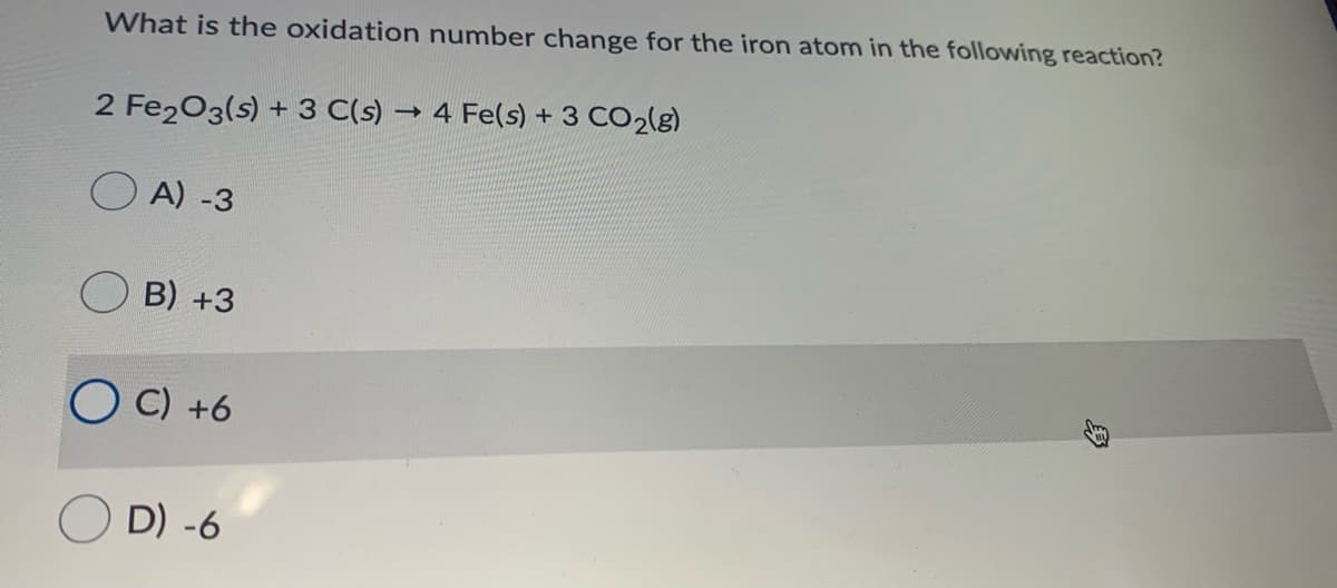 What is the oxidation number change for the iron atom in the following reaction?
2 Fe203(s) + 3 C(s)
4 Fe(s) + 3 CO2(g)
O A) -3
B) +3
O C) +6
O D) -6
身
