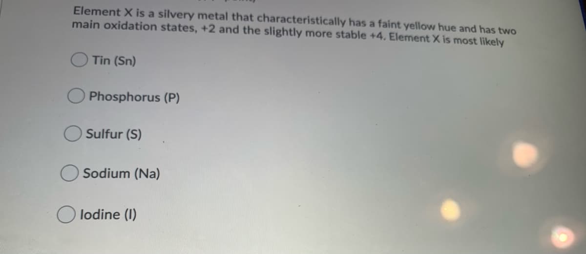 Element X is a silvery metal that characteristically has a faint yellow hue and has two
main oxidation states, +2 and the slightly more stable +4. Element X is most likely
Tin (Sn)
Phosphorus (P)
Sulfur (S)
Sodium (Na)
O lodine (I)
