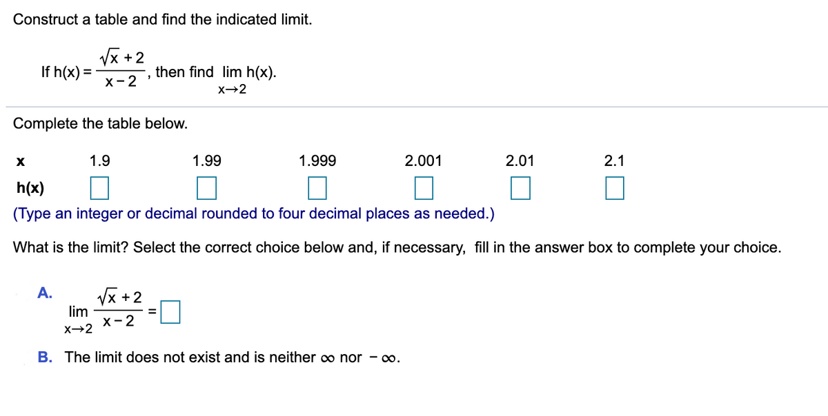 Construct a table and find the indicated limit.
Vx +2
If h(x) =
then find lim h(x).
%3D
х- 2
X→2
Complete the table below.
1.9
1.99
1.999
2.001
2.01
2.1
h(x)
(Type an integer or decimal rounded to four decimal places as needed.)
What is the limit? Select the correct choice below and, if necessary, fill in the answer box to complete your choice.
A.
Vx +2
lim
X- 2
x→2
B. The limit does not exist and is neither o nor - .
