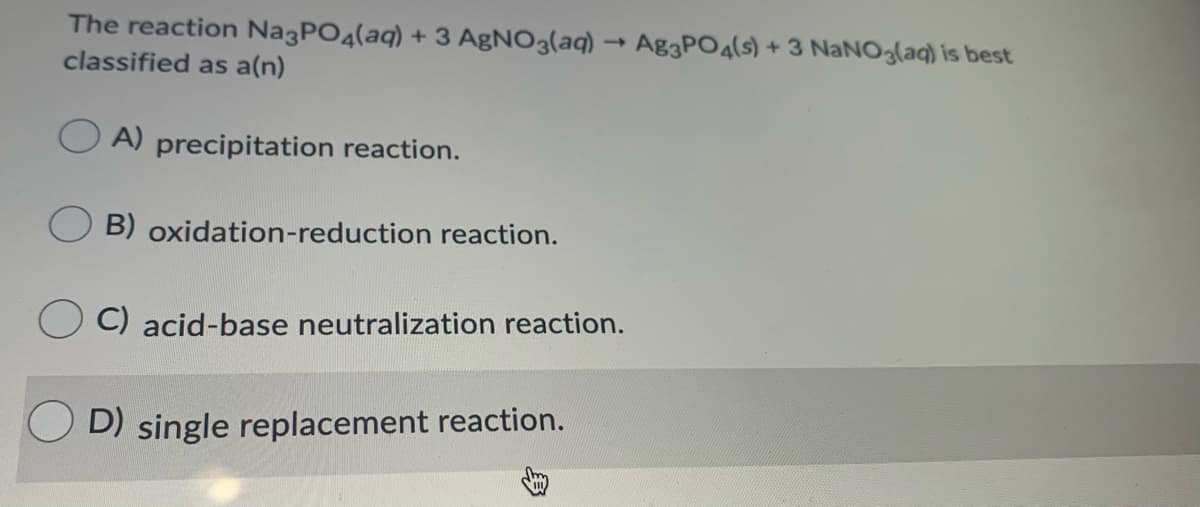 The reaction Na3PO4(aq) + 3 AgNO3(aq) –→ Ag3PO4(s) + 3 NaNO3(aq) is best
classified as a(n)
A) precipitation reaction.
B) oxidation-reduction reaction.
C) acid-base neutralization reaction.
D) single replacement reaction.
