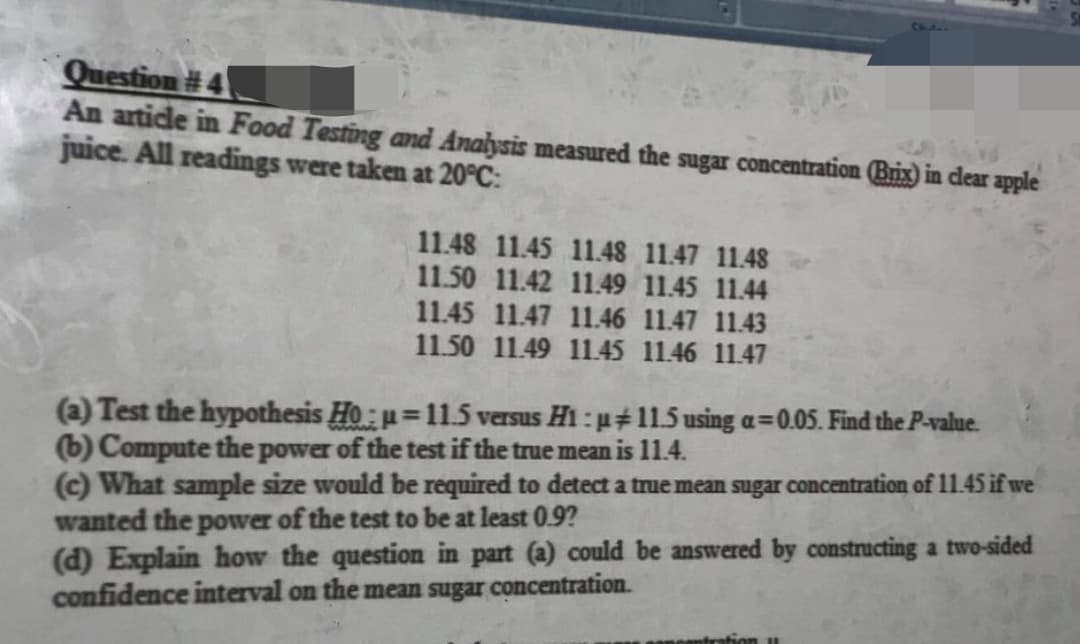 Question #4
An article in Food Testing and Analysis measured the sugar concentration (Brix) in clear apple
juice. All readings were taken at 20°C:
11.48 11.45 11.48 11.47 11.48
11.50 11.42 11.49 11.45 11.44
11.45 11.47 11.46 11.47 11.43
11.50 11.49 11.45 11.46 11.47
(a) Test the hypothesis Ho:u=11.5 versus H1:µ+11.5 using a=0.05. Find the P-value.
(b) Compute the power of the test if the true mean is 11.4.
(c) What sample size would be required to detect a true mean sugar concentration of 11.45 if we
wanted the power of the test to be at least 0.9?
(d) Explain how the question in part (a) could be answered by constructing a two-sided
confidence interval on the mean sugar concentration.