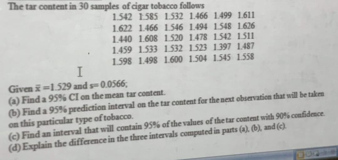 The tar content in 30 samples of cigar tobacco follows
1.542 1.585 1.532 1.466 1.499 1.611
1.622 1.466 1.546 1.494 1.548 1.626
1.440 1.608 1.520 1.478 1.542 1.511
1.459 1.533 1.532 1.523 1.397 1.487
1.598 1.498 1.600 1.504 1.545 1.558
I
Givenx=1.529 and s=0.0566;
(a) Find a 95% CI on the mean tar content.
(b) Find a 95% prediction interval on the tar content for the next observation that will be taken
on this particular type of tobacco.
(c) Find an interval that will contain 95% of the values of the tar content with 90% confidence.
(d) Explain the difference in the three intervals computed in parts (a), (b), and (c).