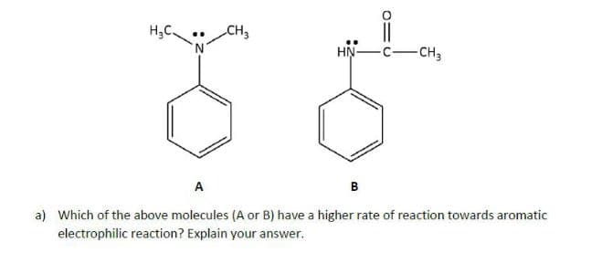 H,C.
CH3
HN-
-CH3
A
в
a) Which of the above molecules (A or B) have a higher rate of reaction towards aromatic
electrophilic reaction? Explain your answer.

