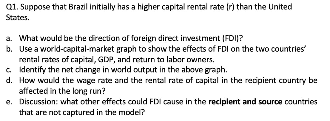 Q1. Suppose that Brazil initially has a higher capital rental rate (r) than the United
States.
a. What would be the direction of foreign direct investment (FDI)?
b. Use a world-capital-market graph to show the effects of FDI on the two countries'
rental rates of capital, GDP, and return to labor owners.
c. Identify the net change in world output in the above graph.
d. How would the wage rate and the rental rate of capital in the recipient country be
affected in the long run?
e. Discussion: what other effects could FDI cause in the recipient and source countries
that are not captured in the model?
