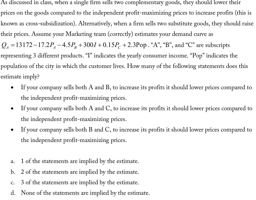 As discussed in class, when a single firm sells two complementary goods, they should lower their
prices on the goods compared to the independent profit-maximizing prices to increase profits (this is
known as cross-subsidization). Alternatively, when a firm sells two substitute goods, they should raise
their prices. Assume your Marketing team (correctly) estimates your demand curve as
Q₁ =13172-17.2P-4.5PB +3001 +0.15P+2.3Pop. "A", "B", and "C" are subscripts
representing 3 different products. "T" indicates the yearly consumer income. "Pop" indicates the
population of the city in which the customer lives. How many of the following statements does this
estimate imply?
●
●
If your company sells both A and B, to increase its profits it should lower prices compared to
the independent profit-maximizing prices.
If your company sells both A and C, to increase its profits it should lower prices compared to
the independent profit-maximizing prices.
If your company sells both B and C, to increase its profits it should lower prices compared to
the independent profit-maximizing prices.
a.
1 of the statements are implied by the estimate.
b. 2 of the statements are implied by the estimate.
3 of the statements are implied by the estimate.
d. None of the statements are implied by the estimate.
C.