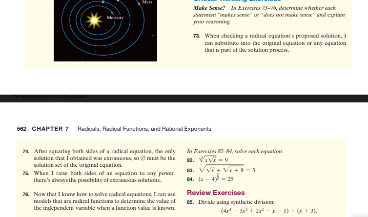 Make Sense? In Exercises 73–76, determine whether each
statement "makes sense" or "does not make sense" and explain
your reasoning.
Mercury
73. When checking a radical equation's proposed solution, I
can substitute into the original equation or any equation
that is part of the solution process.
52 CHAPTER 7 Radicals, Radical Functions, and Rational Exponents
74. After squaring both sides of a radical equation, the only In Exercises 82–84, solve each equation.
solution that I obtained was extraneous, so Ø must be the 82. VIVA = 9
solution set of the original equation.
75. When I raise both sides of an equation to any power,
there's always the possibility of extraneous solutions.
83. VVĩ+ Vx + 9 = 3
84. (x – 4)f = 25
Review Exercises
76. Now that I know how to solve radical equations, I can use
models that are radical functions to determine the value of
the independent variable when a function value is known.
85. Divide using synthetic division:
(4x* – 3x + 2x² - x - 1) + (x + 3).

