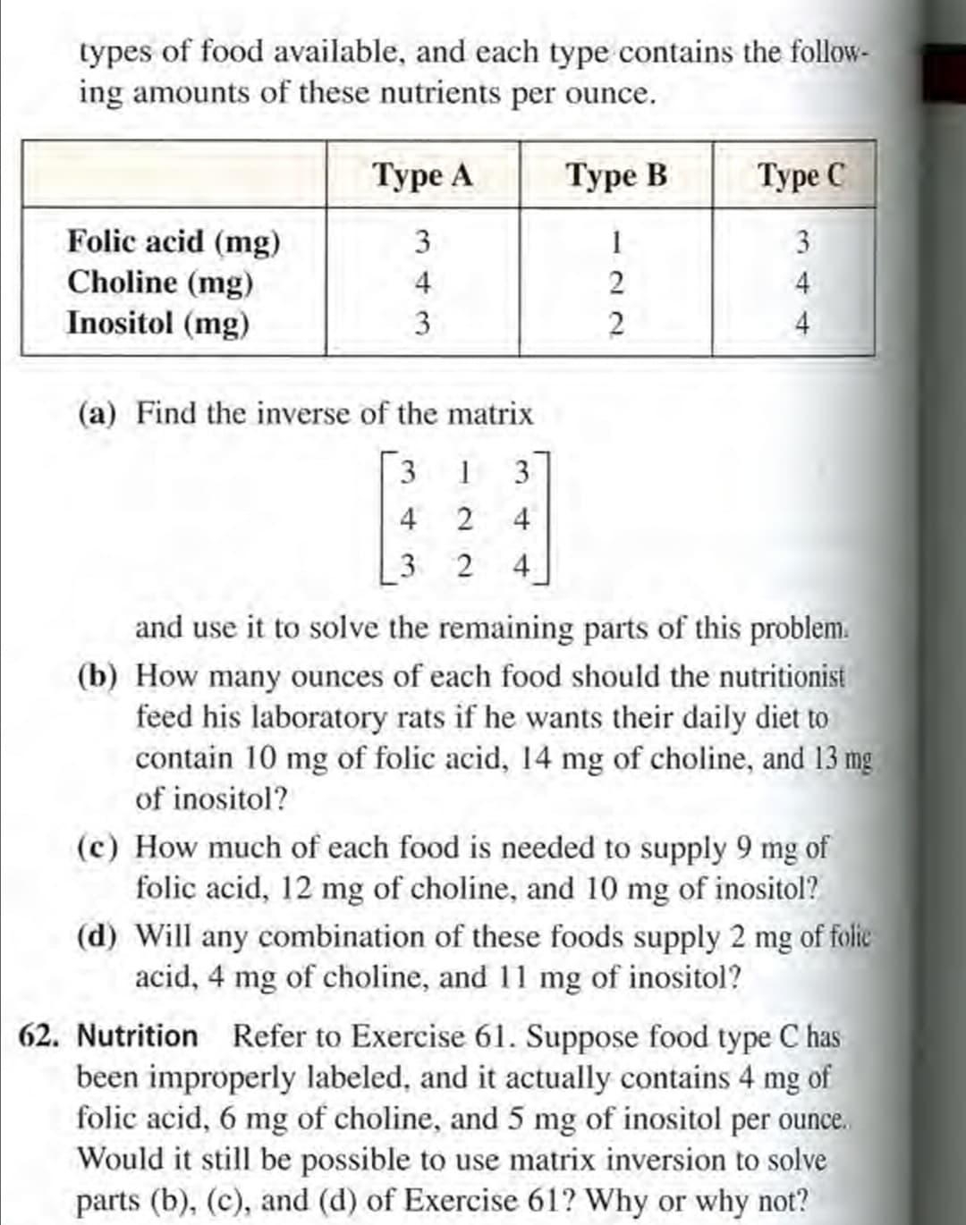 - Nutrition Refer to Exercise 61. Suppose food type C has
been improperly labeled, and it actually contains 4 mg of
folic acid, 6 mg of choline, and 5 mg of inositol per ounce.
Would it still be possible to use matrix inversion to solve
parts (b), (c), and (d) of Exercise 61? Why or why not?
