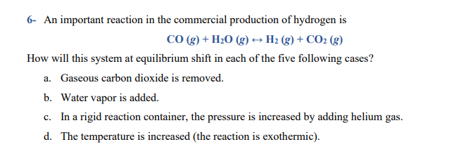 6- An important reaction in the commercial production of hydrogen is
CO (g) + H2O (g) → H2 (g) + CO2 (g)
How will this system at equilibrium shift in each of the five following cases?
a. Gaseous carbon dioxide is removed.
b. Water vapor is added.
c. In a rigid reaction container, the pressure is increased by adding helium gas.
d. The temperature is increased (the reaction is exothermic).
