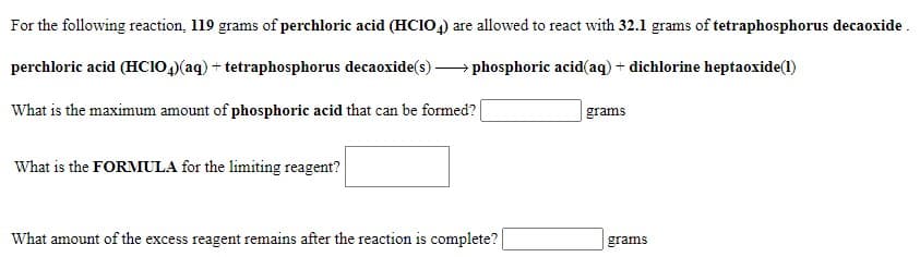 For the following reaction, 119 grams of perchloric acid (HCIO,) are allowed to react with 32.1 grams of tetraphosphorus decaoxide .
perchloric acid (HCIO,)(aq) + tetraphosphorus decaoxide(s) -
phosphoric acid(aq) + dichlorine heptaoxide(1)
What is the maximum amount of phosphoric acid that can be formed?|
grams
What is the FORMIULA for the limiting reagent?
What amount of the excess reagent remains after the reaction is complete?
grams
