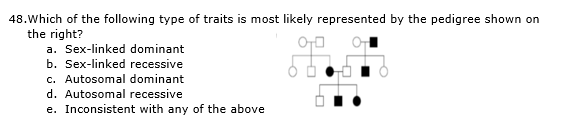 48.Which of the following type of traits is most likely represented by the pedigree shown on
the right?
a. Sex-linked dominant
b. Sex-linked recessive
c. Autosomal dominant
d. Autosomal recessive
e. Inconsistent with any of the above
