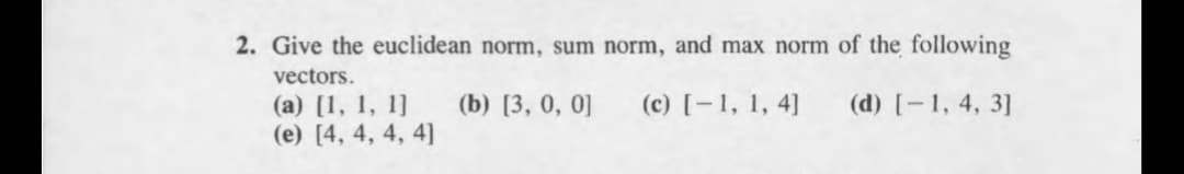 2. Give the euclidean norm, sum norm, and max norm of the following
vectors.
(b) [3, 0, 0]
(c) [-1, 1, 4]
(d) [-1, 4, 3]
(a) [1, 1, 1]
(e) [4, 4, 4, 4]
