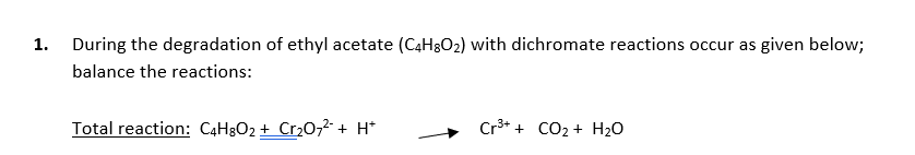 1. During the degradation of ethyl acetate (C4H3O2) with dichromate reactions occur as given below;
balance the reactions:
Total reaction: C4H3O2 + Cr20,2-+ H*
Cr3* + CO2 + H2O
