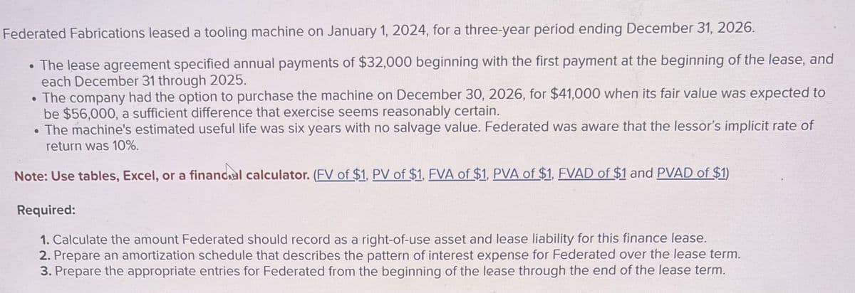 Federated Fabrications leased a tooling machine on January 1, 2024, for a three-year period ending December 31, 2026.
• The lease agreement specified annual payments of $32,000 beginning with the first payment at the beginning of the lease, and
each December 31 through 2025.
• The company had the option to purchase the machine on December 30, 2026, for $41,000 when its fair value was expected to
be $56,000, a sufficient difference that exercise seems reasonably certain.
• The machine's estimated useful life was six years with no salvage value. Federated was aware that the lessor's implicit rate of
return was 10%.
Note: Use tables, Excel, or a financial calculator. (FV of $1, PV of $1, FVA of $1, PVA of $1, FVAD of $1 and PVAD of $1)
Required:
1. Calculate the amount Federated should record as a right-of-use asset and lease liability for this finance lease.
2. Prepare an amortization schedule that describes the pattern of interest expense for Federated over the lease term.
3. Prepare the appropriate entries for Federated from the beginning of the lease through the end of the lease term.