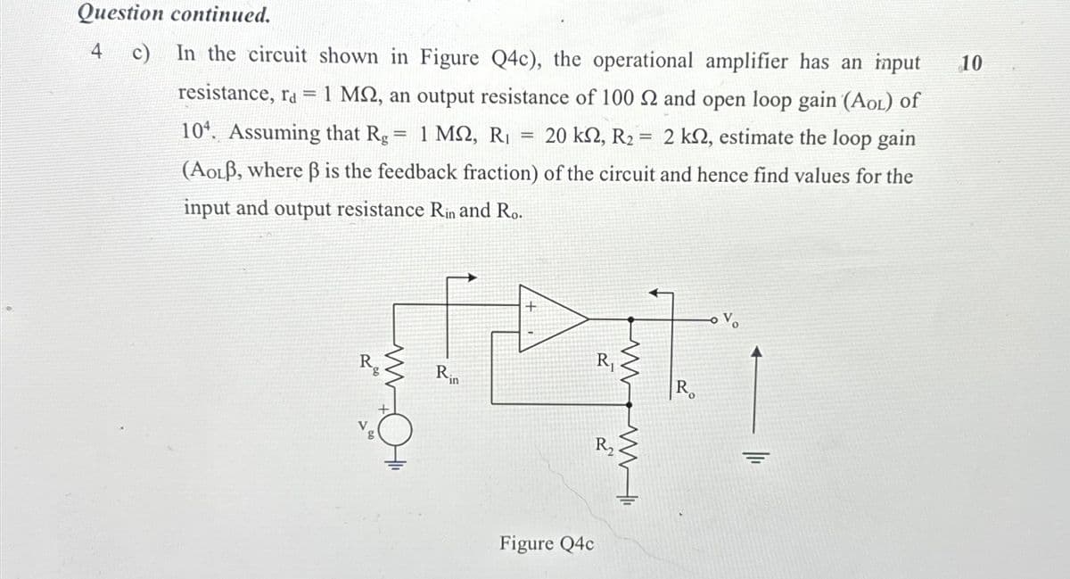 Question continued.
4
c) In the circuit shown in Figure Q4c), the operational amplifier has an input
resistance, ra = 1 MQ, an output resistance of 100 2 and open loop gain (AOL) of
104. Assuming that Rg = 1 MQ2, R₁ 20 k2, R₂ = 2 kn, estimate the loop gain
(AOLB, where ß is the feedback fraction) of the circuit and hence find values for the
input and output resistance Rin and Ro.
+
R₁
Rin
R
खण
R₂
Rg
7
=
www
Figure Q4c
www
10