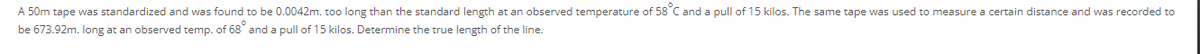 A 50m tape was standardized and was found to be 0.0042m. too long than the standard length at an observed temperature of 58 C and a pull of 15 kilos. The same tape was used to measure a certain distance and was recorded to
be 673.92m. long at an observed temp. of 68° and a pull of 15 kilos. Determine the true length of the line.
