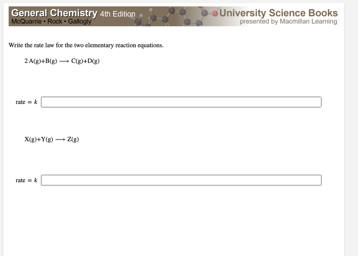 General Chemistry 4th Edition
McQuarrie • Rock • Gallogly
University Science Books
presented by Macmillan Learning
Write the rate law for the two elementary reaction equations.
2 A(g)+B(g)
C(g)+D(g)
rate = k
X(g)+Y(g) → Z(g)
rate = k
