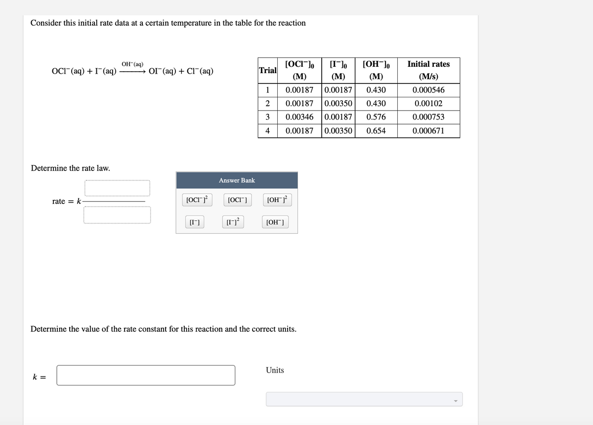 Consider this initial rate data at a certain temperature in the table for the reaction
OH-(aq)
[OCI¯]o
[I]o
[OH¯]o
Initial rates
OCI" (aq) + I-(aq)
→ OI (aq) + Cl(aq)
Trial
(М)
(М)
(М)
(M/s)
1
0.00187
0.00187
0.430
0.000546
2
0.00187
0.00350
0.430
0.00102
3
0.00346
0.00187
0.576
0.000753
4
0.00187
0.00350
0.654
0.000671
Determine the rate law.
Answer Bank
rate = k
[OCI"]
[OH¯J?
[I]
[OH¯]
Determine the value of the rate constant for this reaction and the correct units.
Units
k =
