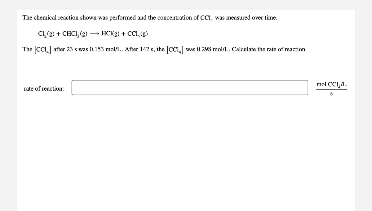 The chemical reaction shown was performed and the concentration of CCl, was measured over time.
Cl, (g) + CHCI, (g)-
- HCl(g) + CCI,(g)
The CCI,] after 23 s was 0.153 mol/L. After 142 s, the [CC1,] was 0.298 mol/L. Calculate the rate of reaction.
mol CC1,/L
rate of reaction:
S
