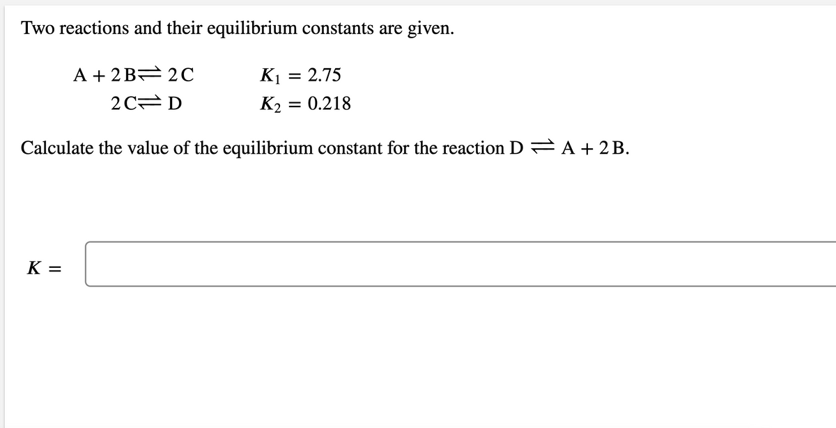 Two reactions and their equilibrium constants are given.
A + 2 B 2C
K1 = 2.75
2 C D
K2
= 0.218
Calculate the value of the equilibrium constant for the reaction D A + 2 B.
K =
