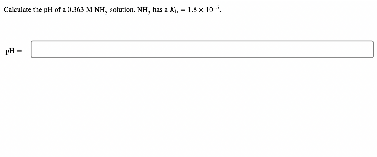 Calculate the pH of a 0.363 M NH, solution. NH, has a K, = 1.8 × 10¬³.
pH :
