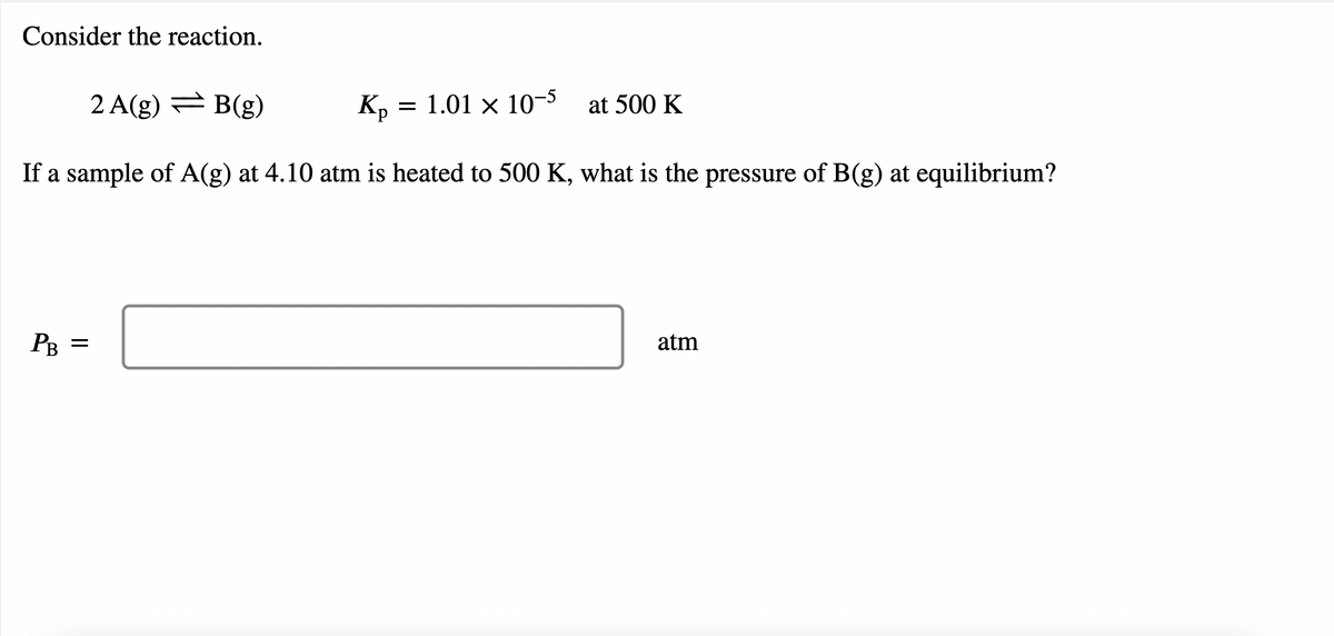 Consider the reaction.
2 A(g) B(g)
Kp
= 1.01 × 10-5
at 500 K
If a sample of A(g) at 4.10 atm is heated to 500 K, what is the pressure of B(g) at equilibrium?
PB =
atm
