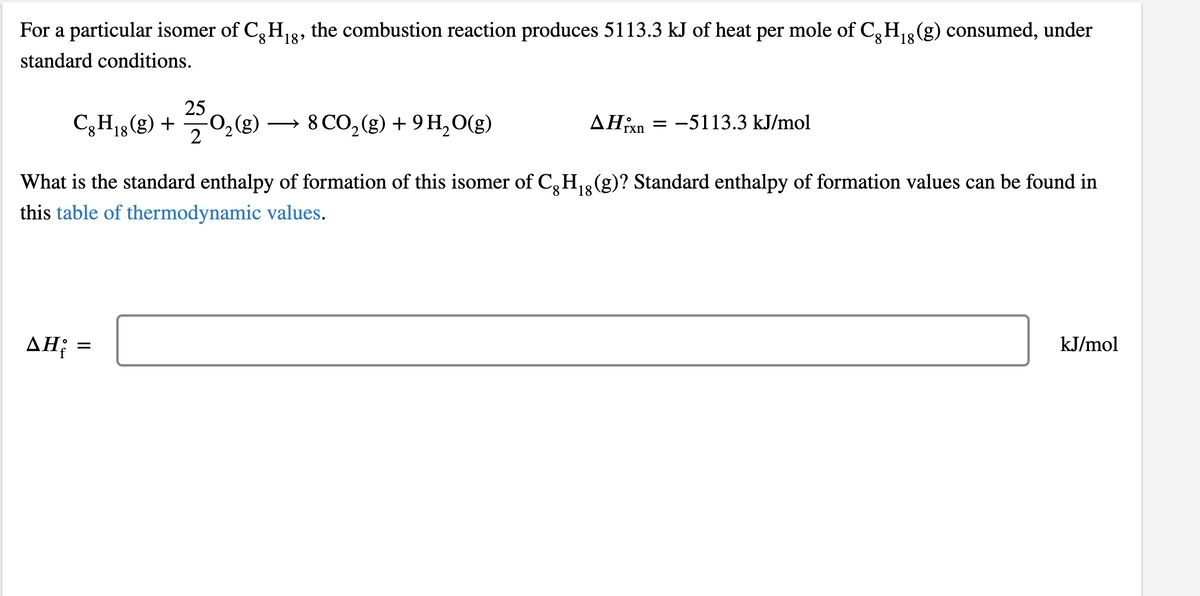 For a particular isomer of C, H,8, the combustion reaction produces 5113.3 kJ of heat per mole of C,H3(g) consumed, under
8.
18'
8.
18
standard conditions.
C,H„@) +
25
-O,(g)
C3H18
18(g)
8 CO, (g) + 9 H,O(g)
AHixn
-5113.3 kJ/mol
What is the standard enthalpy of formation of this isomer of C,H,(g)? Standard enthalpy of formation values can be found in
this table of thermodynamic values.
AH; =
kJ/mol
