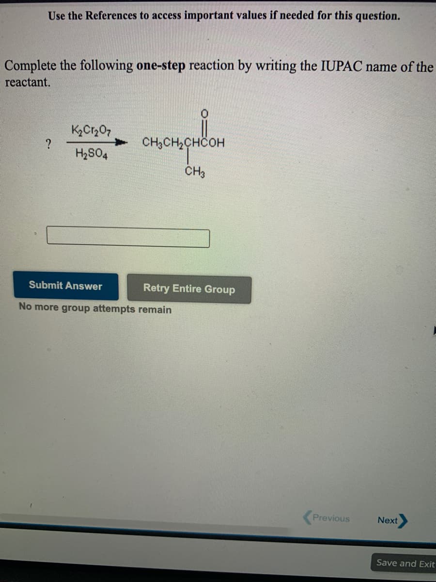 Use the References to access important values if needed for this question.
Complete the following one-step reaction by writing the IUPAC name of the
reactant.
?
H2S04
CH3CH2CHCOH
CH3
Submit Answer
Retry Entire Group
No more group attempts remain
Previous
Next
Save and Exit
