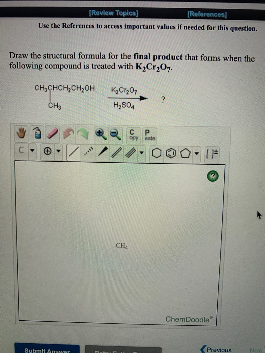 [Review Topics]
[References]
Use the References to access important values if needed for this question.
Draw the structural formula for the final product that forms when the
following compound is treated with K,Cr,O7.
CH3CHCH2CH,OH
K2Cr207
CH3
H2S04
opy
aste
CH4
ChemDoodle
Previous
Next
Submit Answer
