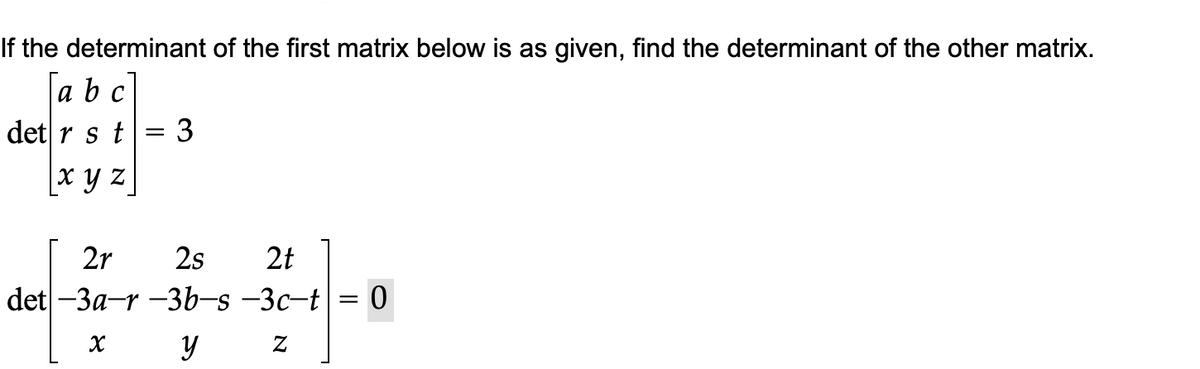 If the determinant of the first matrix below is as given, find the determinant of the other matrix.
a b c
det r s t
3
x y z
2r
2s
2t
det -3a-r-3b-s-3c-t = 0
x y z
=