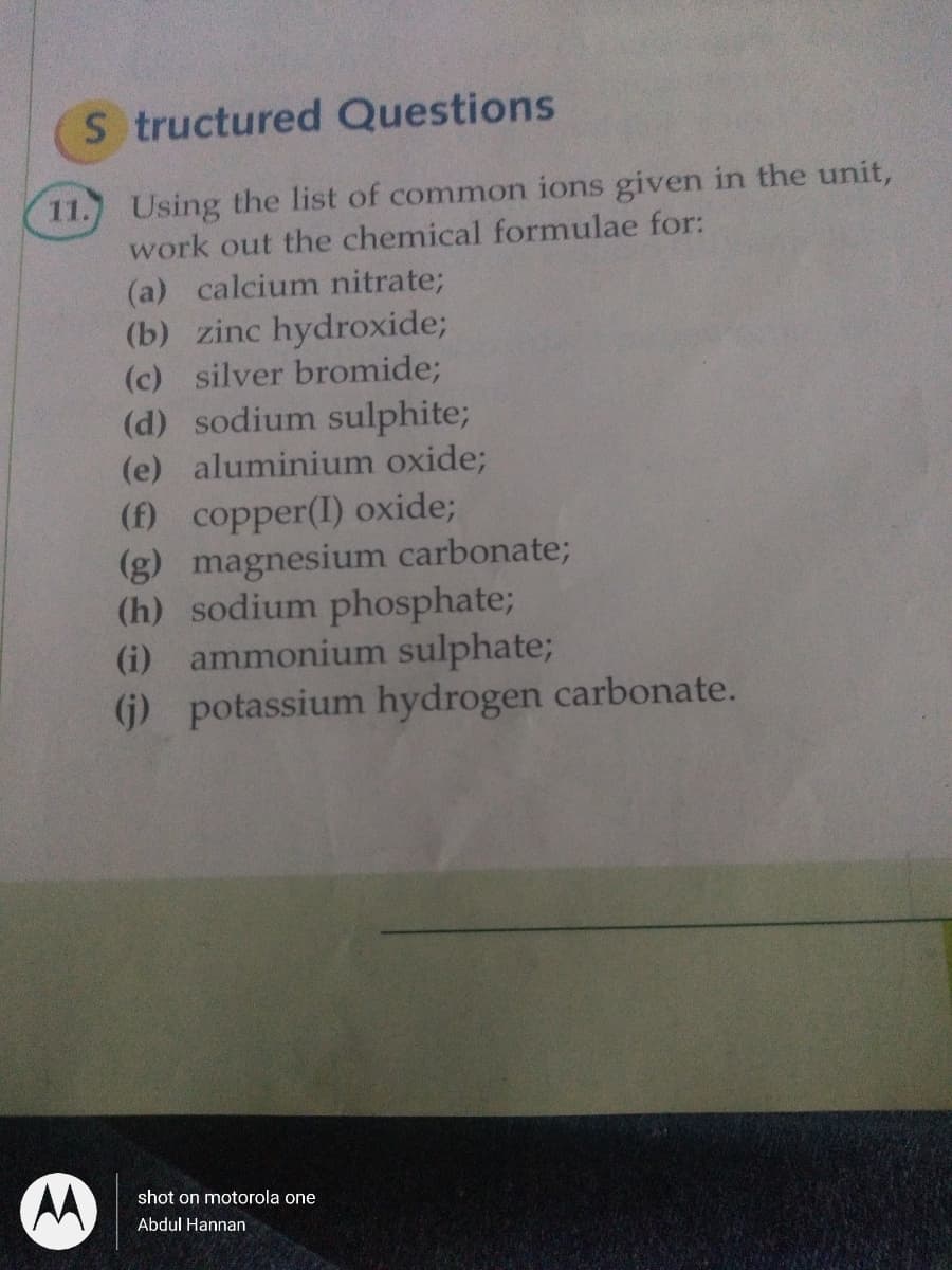 S tructured Questions
Using the list of common ions given in the unit,
work out the chemical formulae for:
11.
(a) calcium nitrate;
(b) zinc hydroxide;
(c) silver bromide;
(d) sodium sulphite;
(e) aluminium oxide;
(f) copper(I) oxide;
(g) magnesium carbonate;
(h) sodium phosphate;
(i) ammonium sulphate;
(j) potassium hydrogen carbonate.
shot on motorola one
Abdul Hannan
