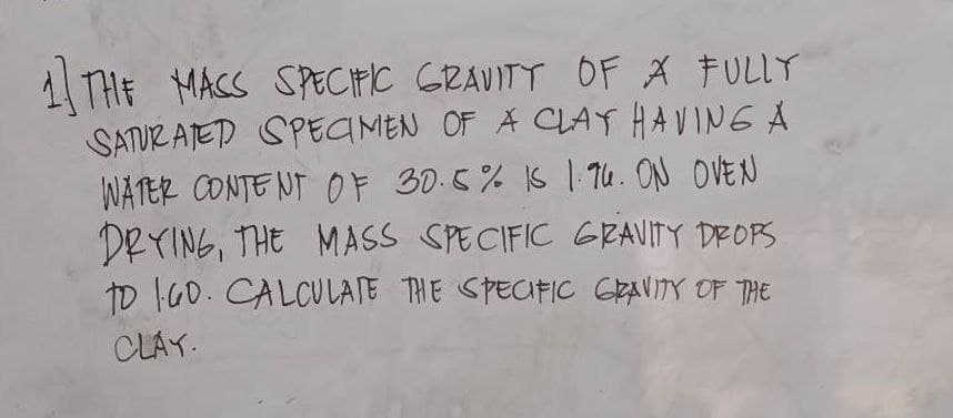 1 THE MASS SPECIFIC GRAVITY OF A FULLY
SATURATED SPECIMEN OF A CLAY HAVING A
WATER CONTENT OF 30.5% IS 1.96. ON OVEN
DRYING, THE MASS SPECIFIC GRAVITY DROPS
To 160. CALCULATE THE SPECIFIC GRAVITY OF THE
CLAY.