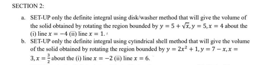 SECTION 2:
a. SET-UP only the definite integral using disk/washer method that will give the volume of
the solid obtained by rotating the region bounded by y = 5 + √x, y = 5, x = 4 about the
(i) line x = -4 (ii) line x = 1.
b. SET-UP only the definite integral using cylindrical shell method that will give the volume
of the solid obtained by rotating the region bounded by y = 2x² + 1, y = 7 - x,x=
3
3, x = about the (i) line x = −2 (ii) line x = 6.