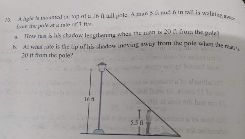 A light is mounted on top of a 16 ft tall pole. A man 5 ft and 6 in tall is walking away
from the pole at a rate of 3 ft/s.
a. How fast is his shadow lengthening when the man is 20 ft from the pole?
b. At what rate is the tip of his shadow moving away from the pole when the man is
20 ft from the pole?
for OC ei enther LA
16 ft
T
5.5 ft
gd bommot
signant a to shutitis T
tALaVino $1 to sim
edibus mo 02