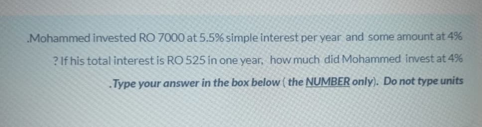 Mohammed invested RO 7000 at 5.5% simple interest per year and some amount at 4%
? If his total interest is RO 525 in one year, how much did Mohammed invest at 4%
Type your answer in the box below ( the NUMBER only). Do not type units
